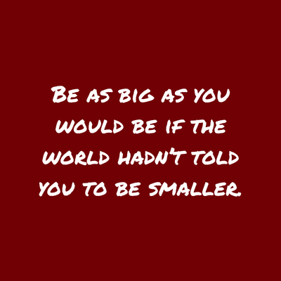 quote- be as big as you would be if the world hadn't told you to be smaller 